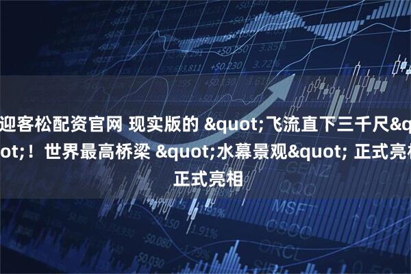 迎客松配资官网 现实版的 "飞流直下三千尺"！世界最高桥梁 "水幕景观" 正式亮相