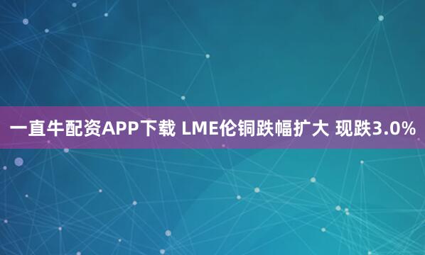 一直牛配资APP下载 LME伦铜跌幅扩大 现跌3.0%