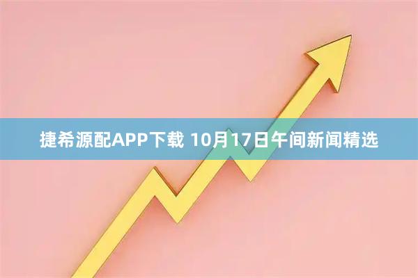 捷希源配APP下载 10月17日午间新闻精选