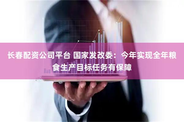 长春配资公司平台 国家发改委：今年实现全年粮食生产目标任务有保障