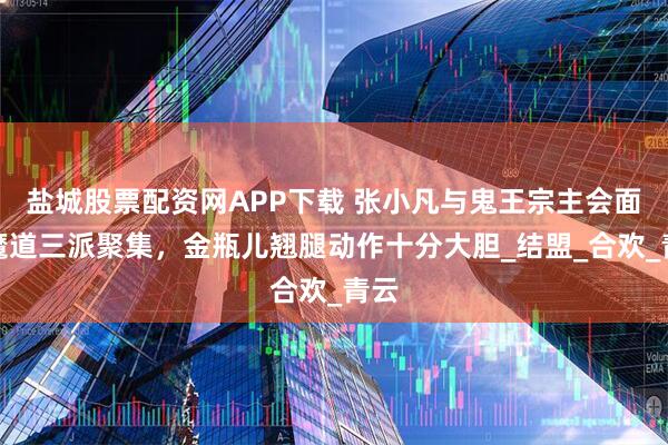 盐城股票配资网APP下载 张小凡与鬼王宗主会面，魔道三派聚集，金瓶儿翘腿动作十分大胆_结盟_合欢_青云