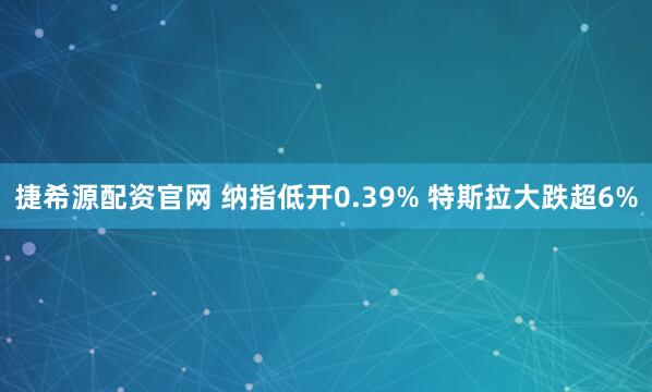 捷希源配资官网 纳指低开0.39% 特斯拉大跌超6%