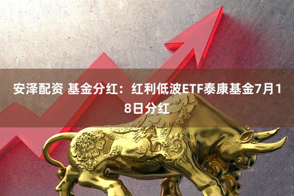 安泽配资 基金分红：红利低波ETF泰康基金7月18日分红