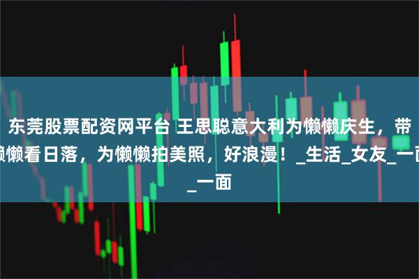 东莞股票配资网平台 王思聪意大利为懒懒庆生，带懒懒看日落，为懒懒拍美照，好浪漫！_生活_女友_一面