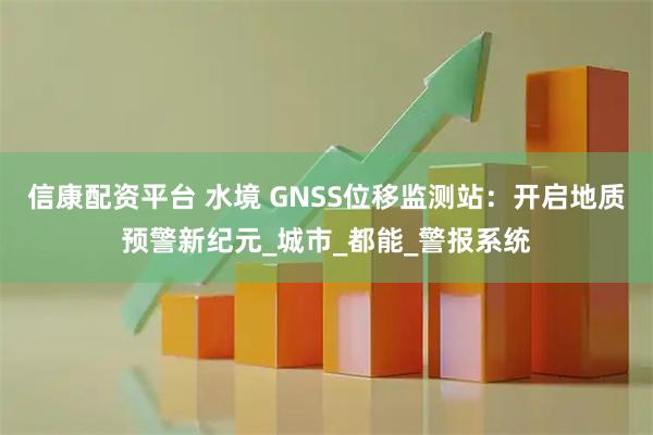信康配资平台 水境 GNSS位移监测站：开启地质预警新纪元_城市_都能_警报系统