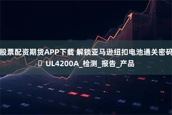 股票配资期货APP下载 解锁亚马逊纽扣电池通关密码☞UL4200A_检测_报告_产品