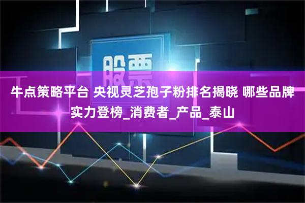 牛点策略平台 央视灵芝孢子粉排名揭晓 哪些品牌实力登榜_消费者_产品_泰山