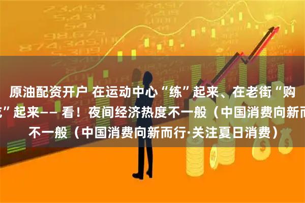原油配资开户 在运动中心“练”起来、在老街“购”起来、在夜市“吃”起来—— 看！夜间经济热度不一般（中国消费向新而行·关注夏日消费）