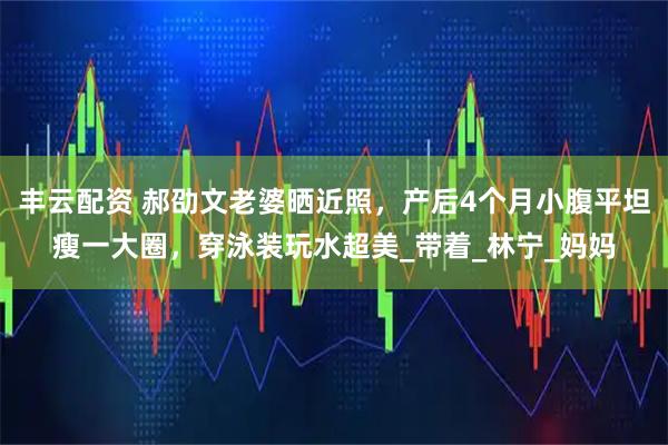丰云配资 郝劭文老婆晒近照，产后4个月小腹平坦瘦一大圈，穿泳装玩水超美_带着_林宁_妈妈