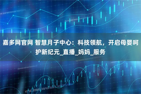 嘉多网官网 智慧月子中心：科技领航，开启母婴呵护新纪元_直播_妈妈_服务