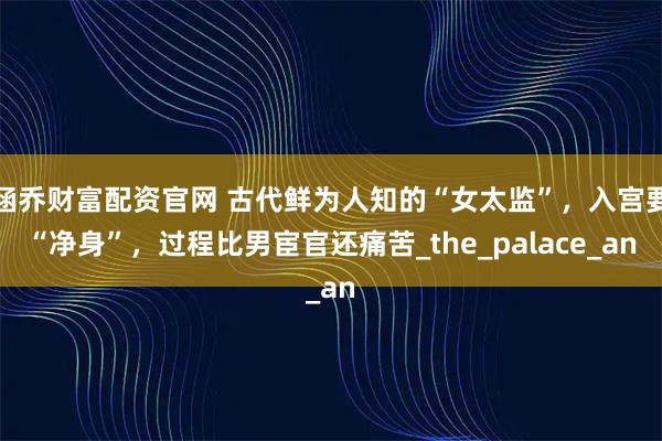 涵乔财富配资官网 古代鲜为人知的“女太监”，入宫要“净身”，过程比男宦官还痛苦_the_palace_an