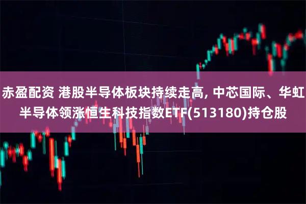 赤盈配资 港股半导体板块持续走高, 中芯国际、华虹半导体领涨恒生科技指数ETF(513180)持仓股
