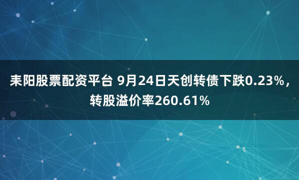 耒阳股票配资平台 9月24日天创转债下跌0.23%，转股溢价率260.61%