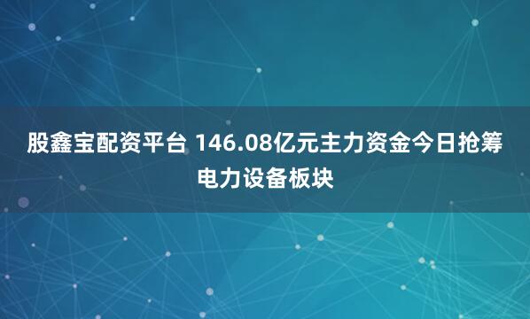 股鑫宝配资平台 146.08亿元主力资金今日抢筹电力设备板块