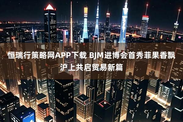 恒瑞行策略网APP下载 BJM进博会首秀菲果香飘沪上共启贸易新篇