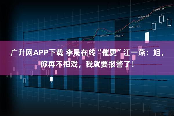 广升网APP下载 李晟在线“催更”江一燕：姐，你再不拍戏，我就要报警了！