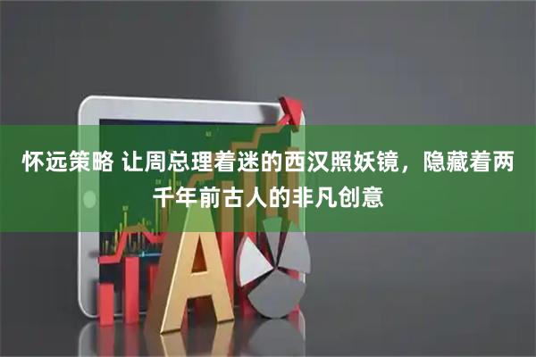 怀远策略 让周总理着迷的西汉照妖镜，隐藏着两千年前古人的非凡创意