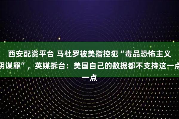 西安配资平台 马杜罗被美指控犯“毒品恐怖主义阴谋罪”，英媒拆台：美国自己的数据都不支持这一点