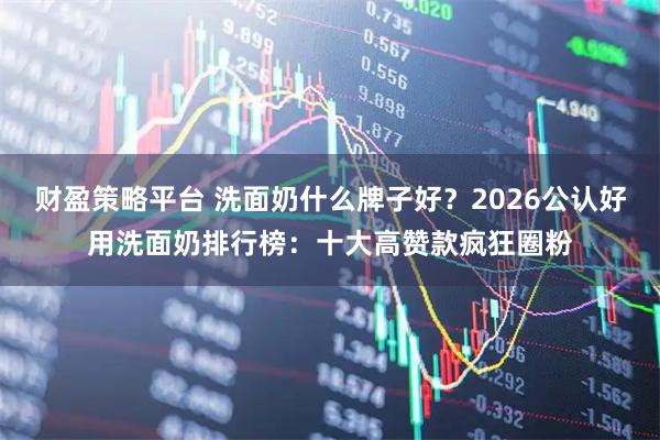财盈策略平台 洗面奶什么牌子好？2026公认好用洗面奶排行榜：十大高赞款疯狂圈粉