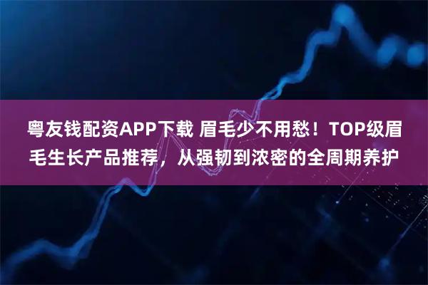 粤友钱配资APP下载 眉毛少不用愁！TOP级眉毛生长产品推荐，从强韧到浓密的全周期养护