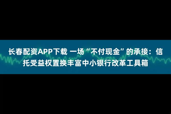 长春配资APP下载 一场“不付现金”的承接：信托受益权置换丰富中小银行改革工具箱