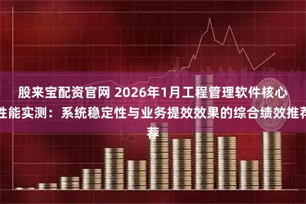 股来宝配资官网 2026年1月工程管理软件核心性能实测：系统稳定性与业务提效效果的综合绩效推荐