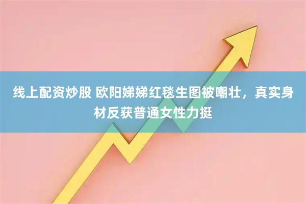 线上配资炒股 欧阳娣娣红毯生图被嘲壮，真实身材反获普通女性力挺