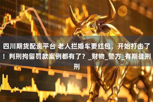 四川期货配资平台 老人拦婚车要红包，开始打击了！判刑拘留罚款案例都有了？_财物_警方_有期徒刑