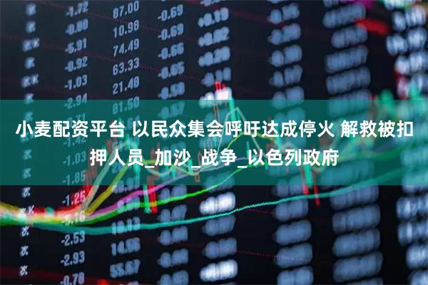 小麦配资平台 以民众集会呼吁达成停火 解救被扣押人员_加沙_战争_以色列政府