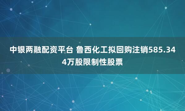 中银两融配资平台 鲁西化工拟回购注销585.344万股限制性股票