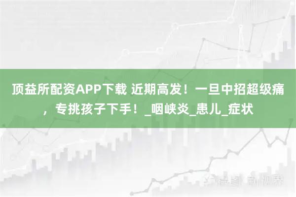 顶益所配资APP下载 近期高发！一旦中招超级痛，专挑孩子下手！_咽峡炎_患儿_症状