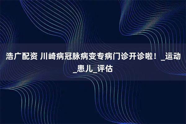 浩广配资 川崎病冠脉病变专病门诊开诊啦！_运动_患儿_评估