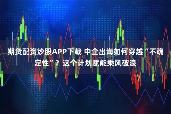 期货配资炒股APP下载 中企出海如何穿越“不确定性”？这个计划赋能乘风破浪