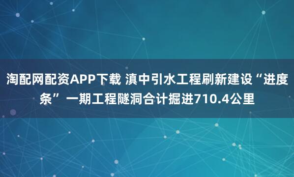 淘配网配资APP下载 滇中引水工程刷新建设“进度条” 一期工程隧洞合计掘进710.4公里