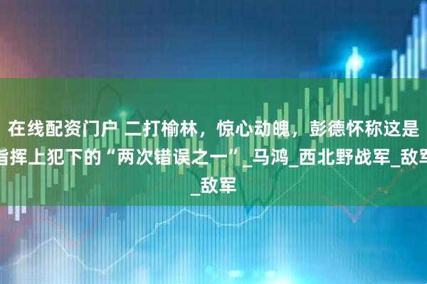 在线配资门户 二打榆林,惊心动魄,彭德怀称这是指挥上犯下的“两次错误之一”_马鸿_西北野战军_敌军
