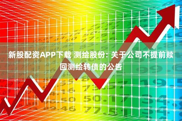 新股配资APP下载 测绘股份: 关于公司不提前赎回测绘转债的公告
