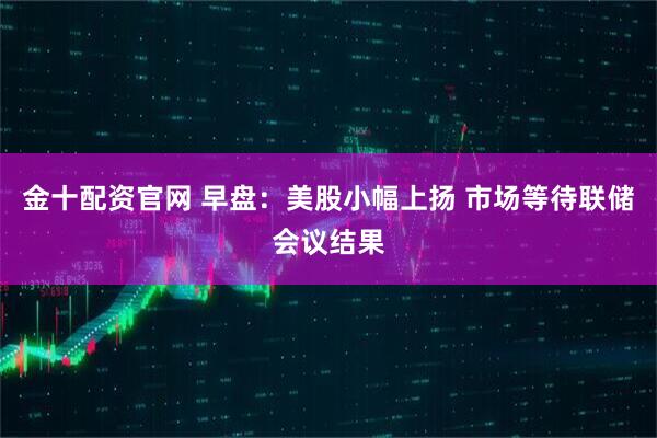 金十配资官网 早盘:美股小幅上扬 市场等待联储会议结果
