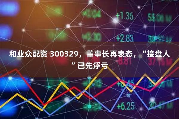 和业众配资 300329，董事长再表态，“接盘人”已先浮亏