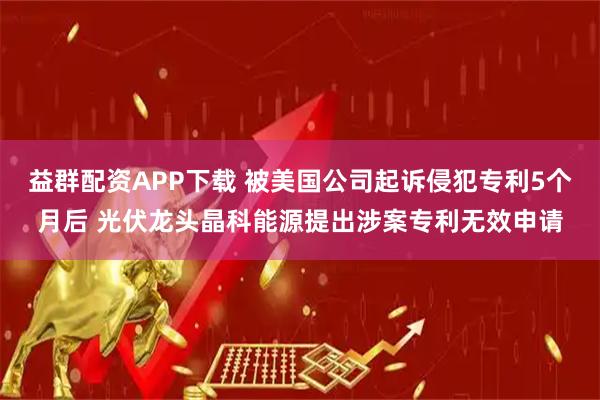 益群配资APP下载 被美国公司起诉侵犯专利5个月后 光伏龙头晶科能源提出涉案专利无效申请