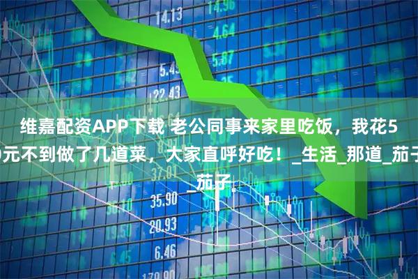 维嘉配资APP下载 老公同事来家里吃饭,我花50元不到做了几道菜,大家直呼好吃!_生活_那道_茄子