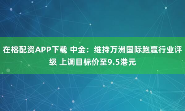 在榕配资APP下载 中金:维持万洲国际跑赢行业评级 上调目标价至9.5港元