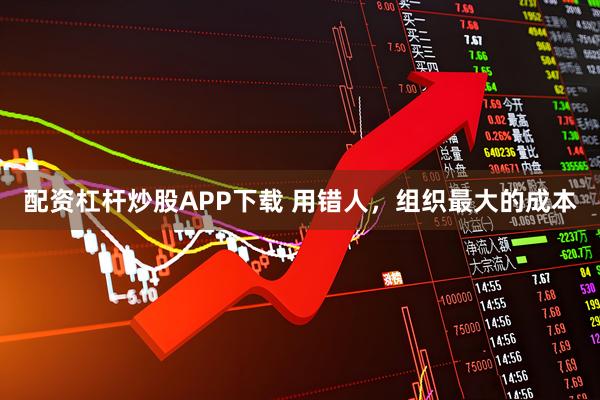 配资杠杆炒股APP下载 用错人，组织最大的成本