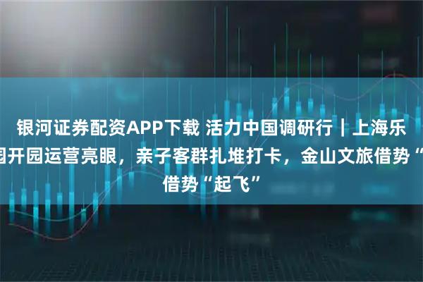 银河证券配资APP下载 活力中国调研行|上海乐高乐园开园运营亮眼,亲子客群扎堆打卡,金山文旅借势“起飞”