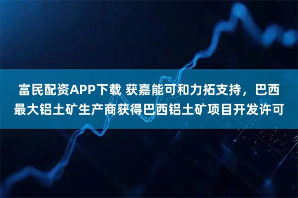 富民配资APP下载 获嘉能可和力拓支持，巴西最大铝土矿生产商获得巴西铝土矿项目开发许可