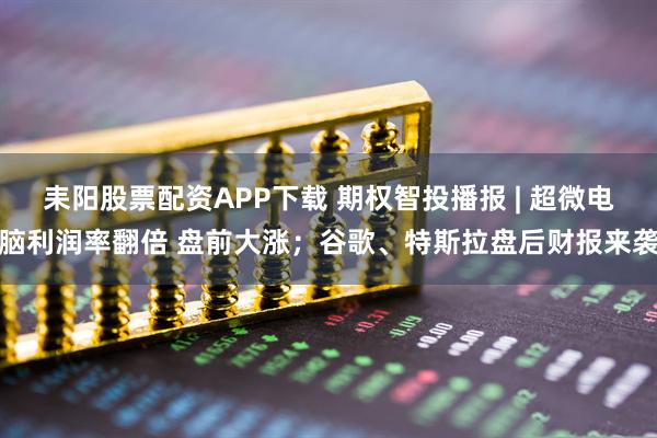 耒阳股票配资APP下载 期权智投播报 | 超微电脑利润率翻倍 盘前大涨；谷歌、特斯拉盘后财报来袭